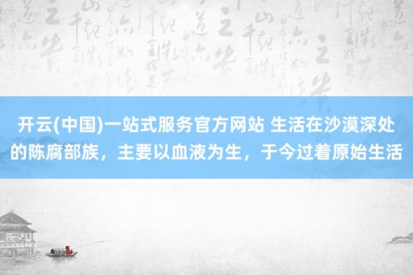 开云(中国)一站式服务官方网站 生活在沙漠深处的陈腐部族，主要以血液为生，于今过着原始生活