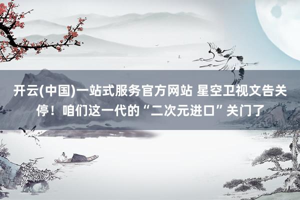 开云(中国)一站式服务官方网站 星空卫视文告关停！咱们这一代的“二次元进口”关门了