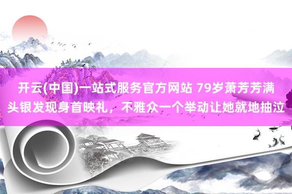 开云(中国)一站式服务官方网站 79岁萧芳芳满头银发现身首映礼,不雅众一个举动让她就地抽泣
