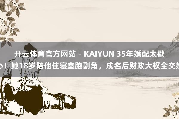 开云体育官方网站 - KAIYUN 35年婚配太戳心！她18岁陪他住寝室跑副角，成名后财政大权全交她
