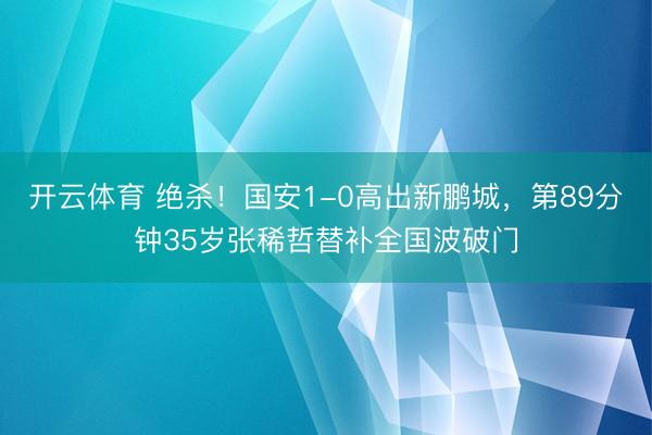 开云体育 绝杀！国安1-0高出新鹏城，第89分钟35岁张稀哲替补全国波破门