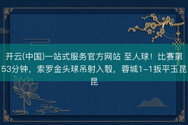 开云(中国)一站式服务官方网站 至人球！比赛第53分钟，索罗金头球吊射入彀，蓉城1-1扳平玉昆