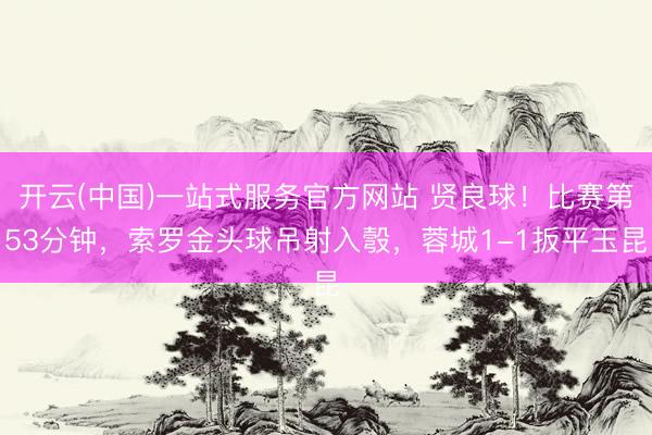 开云(中国)一站式服务官方网站 贤良球！比赛第53分钟，索罗金头球吊射入彀，蓉城1-1扳平玉昆
