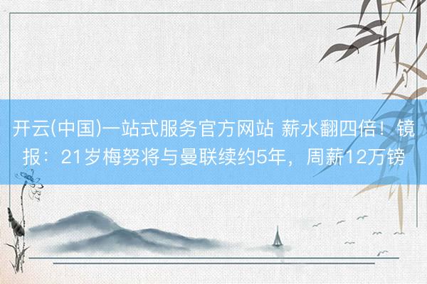 开云(中国)一站式服务官方网站 薪水翻四倍！镜报：21岁梅努将与曼联续约5年，周薪12万镑