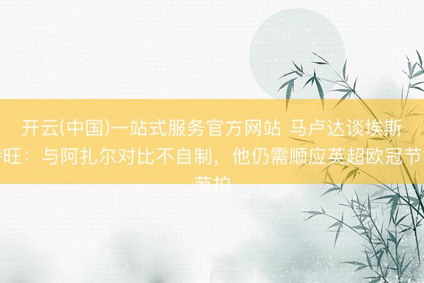 开云(中国)一站式服务官方网站 马卢达谈埃斯特旺：与阿扎尔对比不自制，他仍需顺应英超欧冠节拍