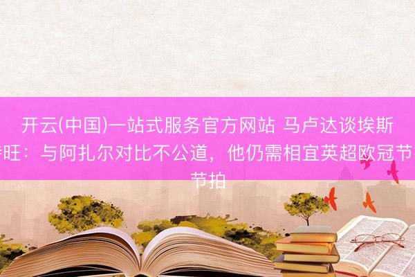 开云(中国)一站式服务官方网站 马卢达谈埃斯特旺:与阿扎尔对比不公道,他仍需相宜英超欧冠节拍