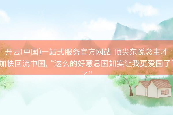 开云(中国)一站式服务官方网站 顶尖东说念主才加快回流中国， “这么的好意思国如实让我更爱国了”