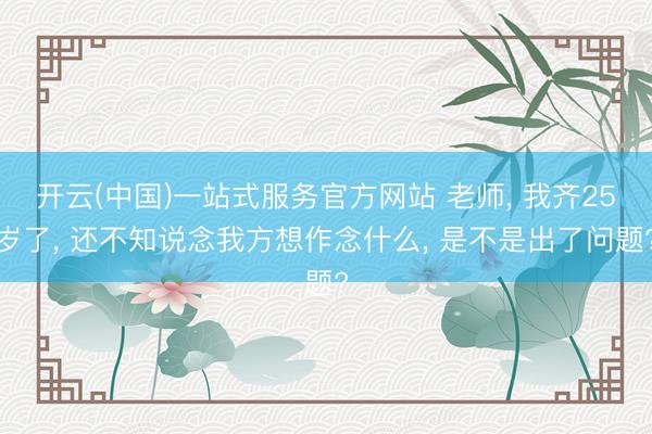 开云(中国)一站式服务官方网站 老师， 我齐25岁了， 还不知说念我方想作念什么， 是不是出了问题?