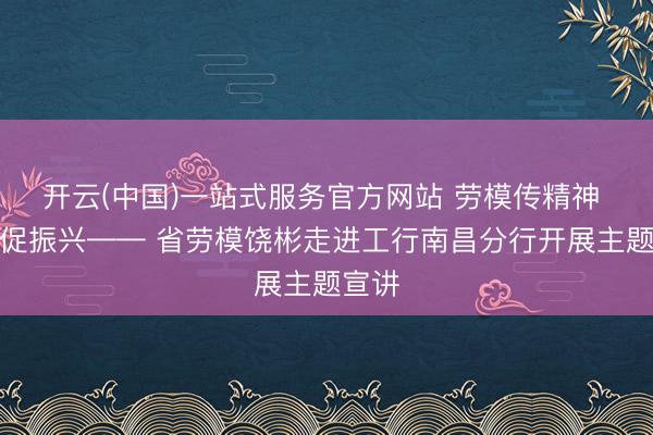 开云(中国)一站式服务官方网站 劳模传精神 实干促振兴—— 省劳模饶彬走进工行南昌分行开展主题宣讲