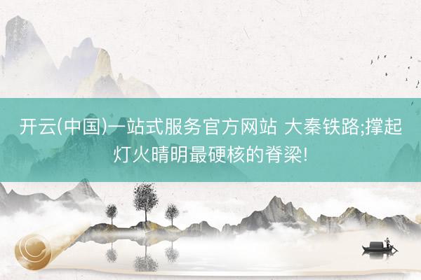 开云(中国)一站式服务官方网站 大秦铁路;撑起灯火晴明最硬核的脊梁!