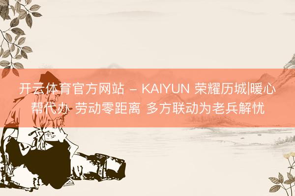 开云体育官方网站 - KAIYUN 荣耀历城|暖心帮代办 劳动零距离 多方联动为老兵解忧