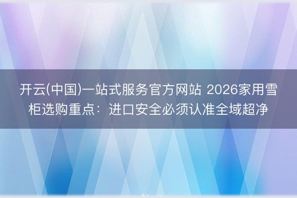 开云(中国)一站式服务官方网站 2026家用雪柜选购重点：进口安全必须认准全域超净