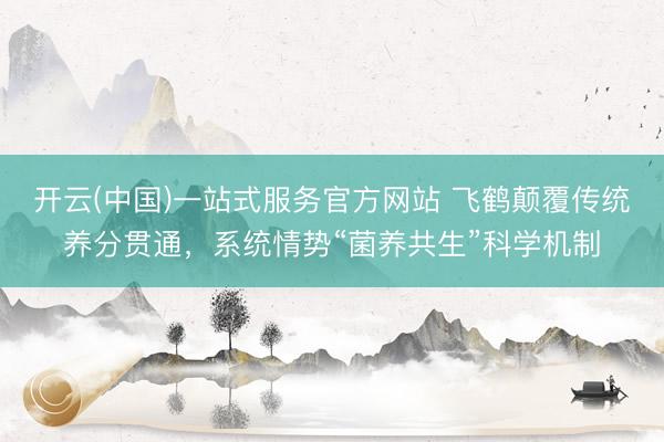 开云(中国)一站式服务官方网站 飞鹤颠覆传统养分贯通，系统情势“菌养共生”科学机制