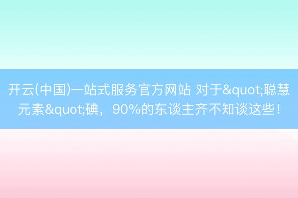 开云(中国)一站式服务官方网站 对于"聪慧元素"碘，90%的东谈主齐不知谈这些！