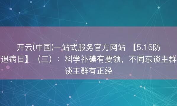 开云(中国)一站式服务官方网站 【5.15防治碘衰退病日】（三）：科学补碘有要领，不同东谈主群有正经