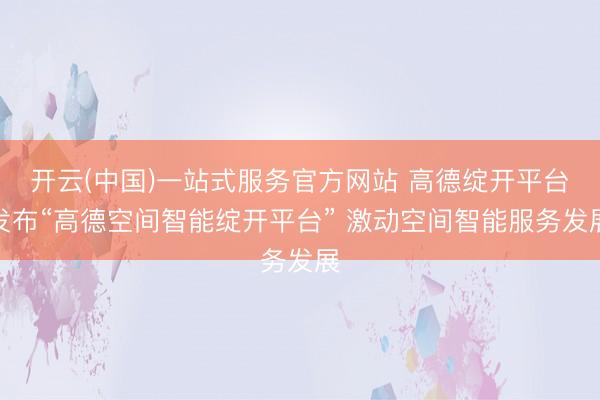开云(中国)一站式服务官方网站 高德绽开平台发布“高德空间智能绽开平台” 激动空间智能服务发展