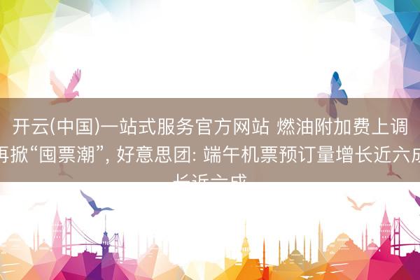 开云(中国)一站式服务官方网站 燃油附加费上调再掀“囤票潮”, 好意思团: 端午机票预订量增长近六成