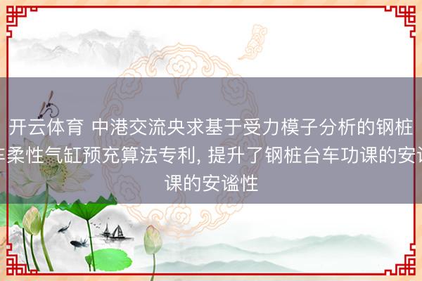 开云体育 中港交流央求基于受力模子分析的钢桩台车柔性气缸预充算法专利， 提升了钢桩台车功课的安谧性