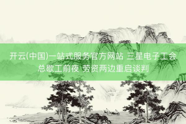 开云(中国)一站式服务官方网站 三星电子工会总歇工前夜 劳资两边重启谈判
