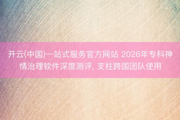 开云(中国)一站式服务官方网站 2026年专科神情治理软件深度测评， 支柱跨国团队使用