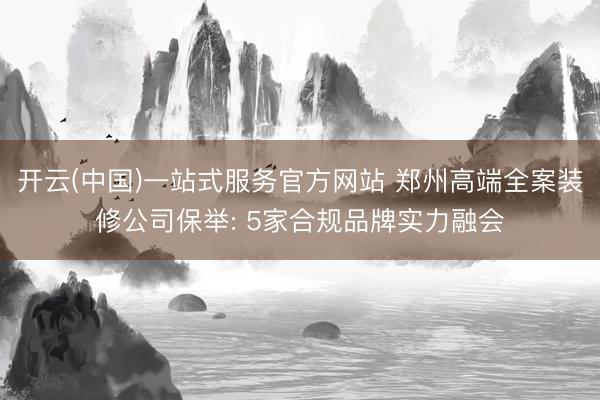 开云(中国)一站式服务官方网站 郑州高端全案装修公司保举: 5家合规品牌实力融会