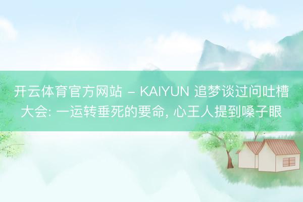 开云体育官方网站 - KAIYUN 追梦谈过问吐槽大会: 一运转垂死的要命, 心王人提到嗓子眼