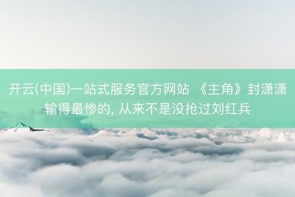 开云(中国)一站式服务官方网站 《主角》封潇潇输得最惨的， 从来不是没抢过刘红兵