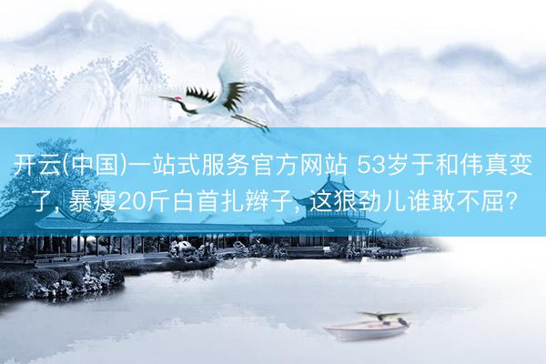开云(中国)一站式服务官方网站 53岁于和伟真变了， 暴瘦20斤白首扎辫子， 这狠劲儿谁敢不屈?