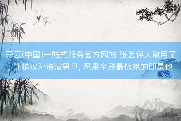 开云(中国)一站式服务官方网站 张艺谋太敢用了， 让糙汉孙浩演男旦， 恶果全剧最惊艳的即是他