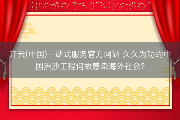 开云(中国)一站式服务官方网站 久久为功的中国治沙工程何故感染海外社会?