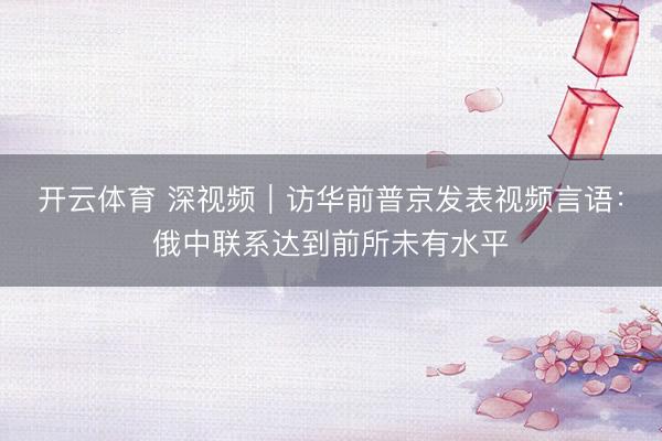 开云体育 深视频｜访华前普京发表视频言语：俄中联系达到前所未有水平