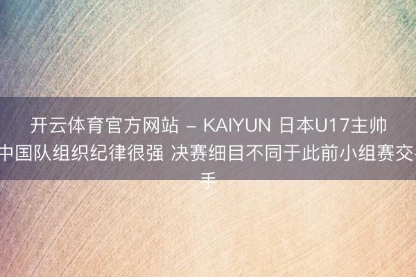 开云体育官方网站 - KAIYUN 日本U17主帅: 中国队组织纪律很强 决赛细目不同于此前小组赛交手
