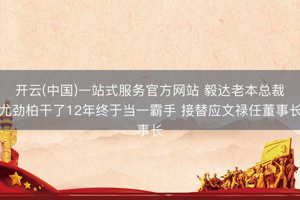 开云(中国)一站式服务官方网站 毅达老本总裁尤劲柏干了12年终于当一霸手 接替应文禄任董事长