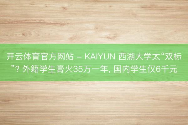 开云体育官方网站 - KAIYUN 西湖大学太“双标”? 外籍学生膏火35万一年， 国内学生仅6千元