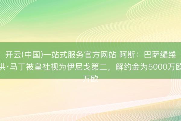 开云(中国)一站式服务官方网站 阿斯：巴萨缱绻洪·马丁被皇社视为伊尼戈第二，解约金为5000万欧