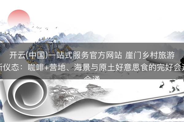 开云(中国)一站式服务官方网站 崖门乡村旅游新仪态：咖啡+营地、海景与原土好意思食的完好会通
