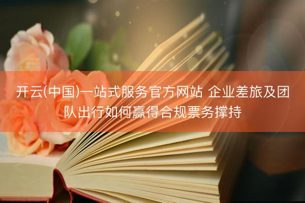 开云(中国)一站式服务官方网站 企业差旅及团队出行如何赢得合规票务撑持