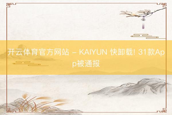 开云体育官方网站 - KAIYUN 快卸载! 31款App被通报