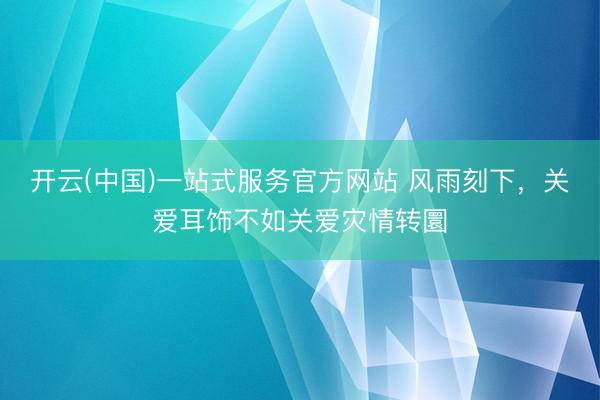 开云(中国)一站式服务官方网站 风雨刻下,关爱耳饰不如关爱灾情转圜