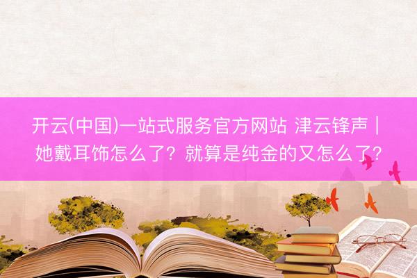 开云(中国)一站式服务官方网站 津云锋声 | 她戴耳饰怎么了？就算是纯金的又怎么了？