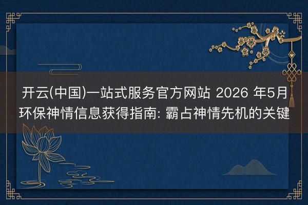 开云(中国)一站式服务官方网站 2026 年5月环保神情信息获得指南: 霸占神情先机的关键