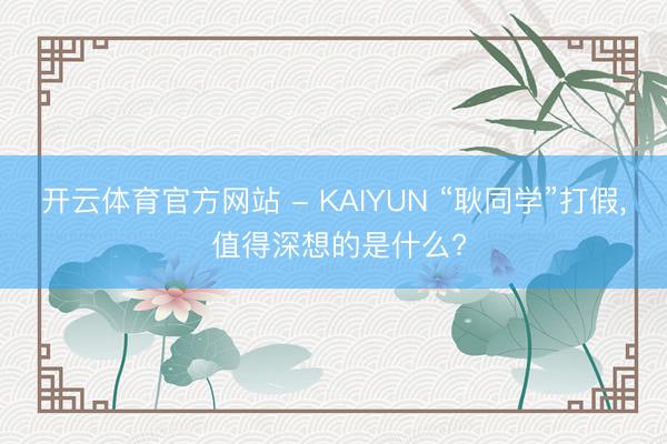 开云体育官方网站 - KAIYUN “耿同学”打假， 值得深想的是什么?