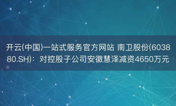开云(中国)一站式服务官方网站 南卫股份(603880.SH)：对控股子公司安徽慧泽减资4650万元