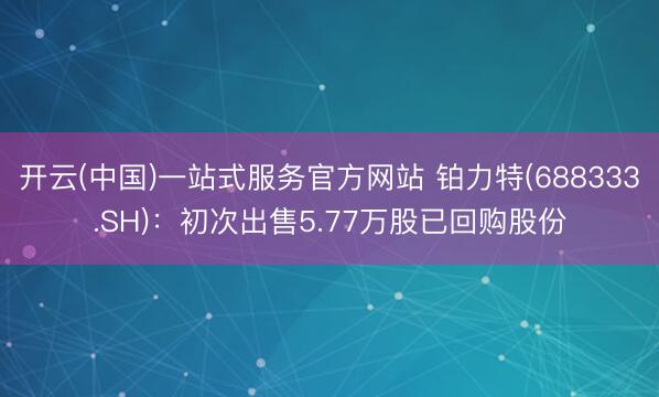 开云(中国)一站式服务官方网站 铂力特(688333.SH)：初次出售5.77万股已回购股份