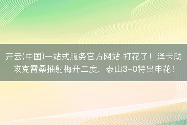 开云(中国)一站式服务官方网站 打花了!泽卡助攻克雷桑抽射梅开二度,泰山3-0特出申花!