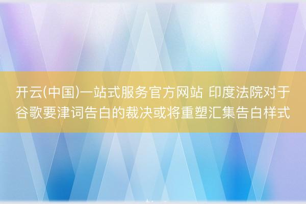 开云(中国)一站式服务官方网站 印度法院对于谷歌要津词告白的裁决或将重塑汇集告白样式