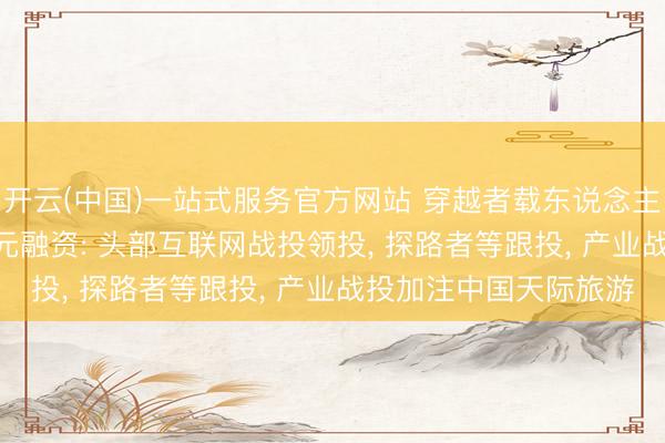 开云(中国)一站式服务官方网站 穿越者载东说念主航天完成Pre-A轮亿元融资: 头部互联网战投领投， 探路者等跟投， 产业战投加注中国天际旅游