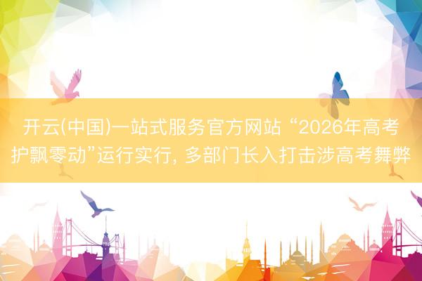 开云(中国)一站式服务官方网站 “2026年高考护飘零动”运行实行， 多部门长入打击涉高考舞弊