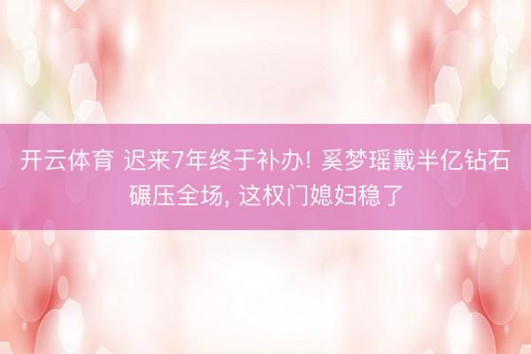 开云体育 迟来7年终于补办! 奚梦瑶戴半亿钻石碾压全场， 这权门媳妇稳了