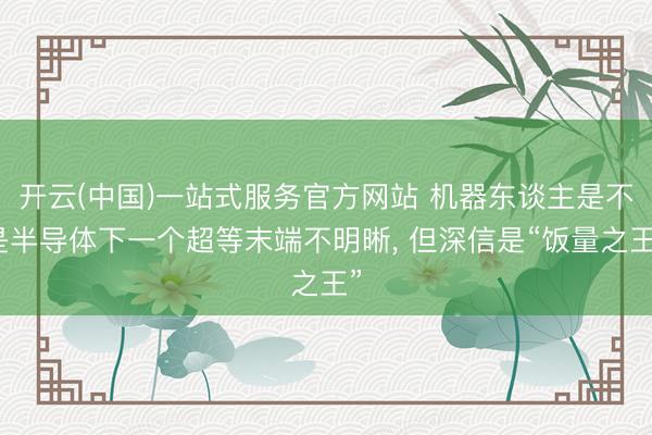 开云(中国)一站式服务官方网站 机器东谈主是不是半导体下一个超等末端不明晰， 但深信是“饭量之王”